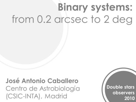 Binary systems: from 0.2 arcsec to 2 deg Double stars observers 2010 José Antonio Caballero Centro de Astrobiología (CSIC-INTA), Madrid.