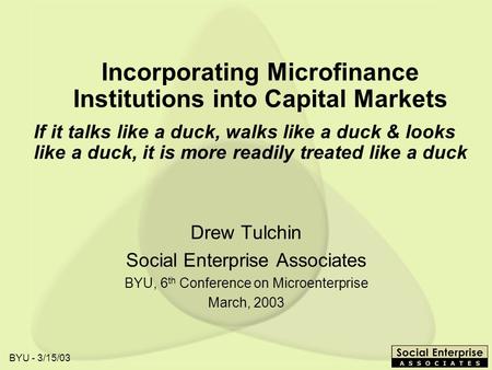 BYU - 3/15/03 Incorporating Microfinance Institutions into Capital Markets Drew Tulchin Social Enterprise Associates BYU, 6 th Conference on Microenterprise.