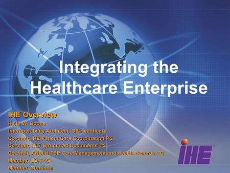 Integrating the Healthcare Enterprise IHE Overview Keith W. Boone Interoperability Architect, GE Healthcare Co-chair, IHE Patient Care Coordination PC.