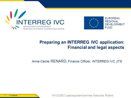 > Contents 1 10/12/2007, Lead applicant seminar, Katowice, Poland EUROPEAN REGIONAL DEVELOPMENT FUND Preparing an INTERREG IVC application: Financial and.