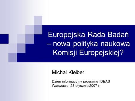 Europejska Rada Badań – nowa polityka naukowa Komisji Europejskiej? Michał Kleiber Dzień informacyjny programu IDEAS Warszawa, 23 stycznia 2007 r.