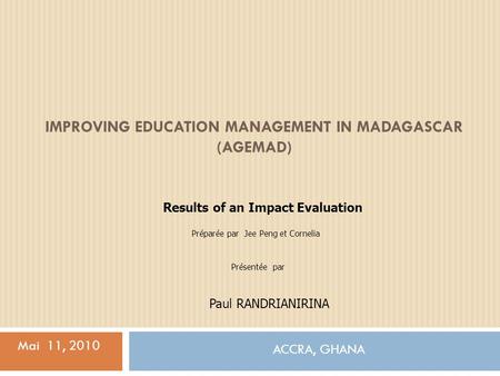 IMPROVING EDUCATION MANAGEMENT IN MADAGASCAR (AGEMAD) ACCRA, GHANA Mai 11, 2010 Results of an Impact Evaluation Préparée par Jee Peng et Cornelia Paul.