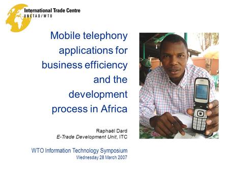 WTO Information Technology Symposium Wednesday 28 March 2007 Raphaël Dard E-Trade Development Unit, ITC Mobile telephony applications for business efficiency.