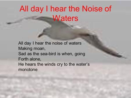 All day I hear the Noise of Waters All day I hear the noise of waters Making moan, Sad as the sea-bird is when, going Forth alone, He hears the winds cry.