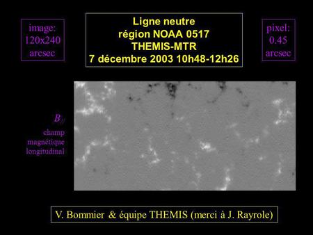 B // champ magnétique longitudinal image: 120x240 arcsec Ligne neutre région NOAA 0517 THEMIS-MTR 7 décembre 2003 10h48-12h26 V. Bommier & équipe THEMIS.