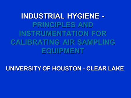 INDUSTRIAL HYGIENE - PRINCIPLES AND INSTRUMENTATION FOR CALIBRATING AIR SAMPLING EQUIPMENT UNIVERSITY OF HOUSTON - CLEAR LAKE.