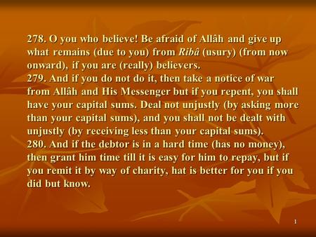 278. O you who believe! Be afraid of Allâh and give up what remains (due to you) from Ribâ (usury) (from now onward), if you are (really) believers. 279.