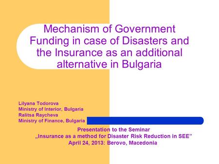 Mechanism of Government Funding in case of Disasters and the Insurance as an additional alternative in Bulgaria Lilyana Todorova Ministry of Interior,