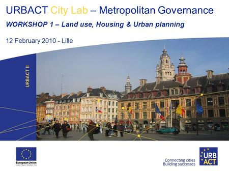 URBACT City Lab – Metropolitan Governance WORKSHOP 1 – Land use, Housing & Urban planning 12 February 2010 - Lille.