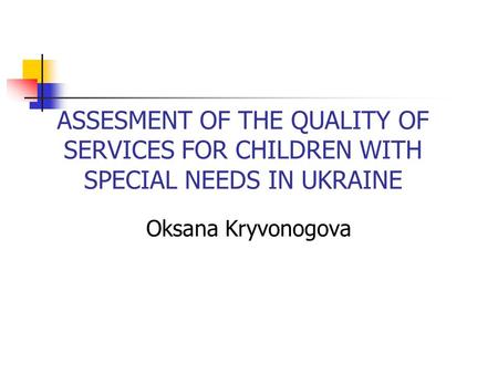 ASSESMENT OF THE QUALITY OF SERVICES FOR CHILDREN WITH SPECIAL NEEDS IN UKRAINE Oksana Kryvonogova.