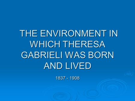 THE ENVIRONMENT IN WHICH THERESA GABRIELI WAS BORN AND LIVED 1837 - 1908 THE ENVIRONMENT IN WHICH THERESA GABRIELI WAS BORN AND LIVED 1837 - 1908.