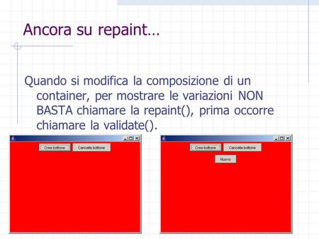 Ancora su repaint… Quando si modifica la composizione di un container, per mostrare le variazioni NON BASTA chiamare la repaint(), prima occorre chiamare.