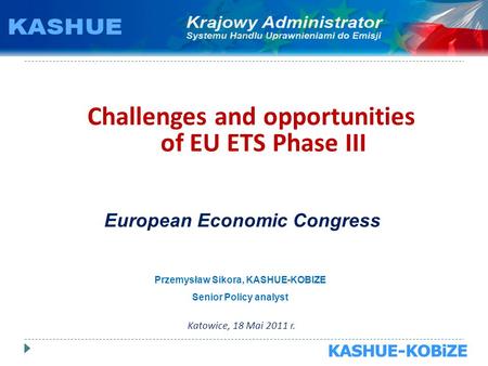 Challenges and opportunities of EU ETS Phase III Katowice, 18 Mai 2011 r. European Economic Congress Przemysław Sikora, KASHUE-KOBIZE Senior Policy analyst.