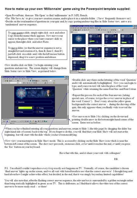 How to make up your own ‘Millionnaire’ game using the Powerpoint template supplied: Open PowerPoint, then use ‘File/Open’ to find ‘millionnaire’ in P:\MFL\French.