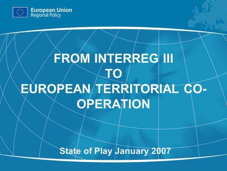 1 FROM INTERREG III TO EUROPEAN TERRITORIAL CO- OPERATION State of Play January 2007.