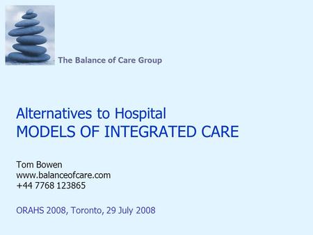 The Balance of Care Group Alternatives to Hospital MODELS OF INTEGRATED CARE Tom Bowen www.balanceofcare.com +44 7768 123865 ORAHS 2008, Toronto, 29 July.