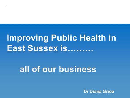 Improving Public Health in East Sussex is……… all of our business. Dr Diana Grice.