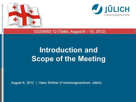 Mitglied der Helmholtz-Gemeinschaft Introduction and Scope of the Meeting August 6, 2012 | Hans Ströher (Forschungszentrum Jülich) GGSWBS´12 (Tbilisi,