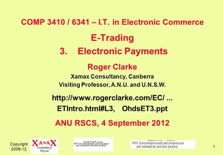 Copyright 2008-12 1 COMP 3410 / 6341 – I.T. in Electronic Commerce E-Trading 3.Electronic Payments Roger Clarke Xamax Consultancy, Canberra Visiting Professor,