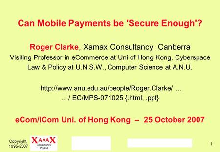 Copyright, 1995-2007 1 Can Mobile Payments be 'Secure Enough'? Roger Clarke, Xamax Consultancy, Canberra Visiting Professor in eCommerce at Uni of Hong.