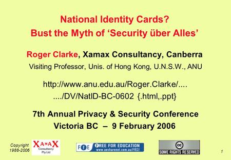 Copyright 1988-2006 1 National Identity Cards? Bust the Myth of Security über Alles Roger Clarke, Xamax Consultancy, Canberra Visiting Professor, Unis.