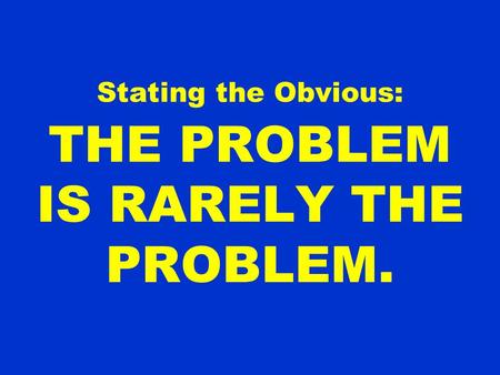 Stating the Obvious: THE PROBLEM IS RARELY THE PROBLEM.