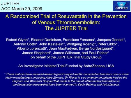 JUPITER ACC March 29, 2009 A Randomized Trial of Rosuvastatin in the Prevention of Venous Thromboembolism: The JUPITER Trial Robert Glynn*, Eleanor Danielson,