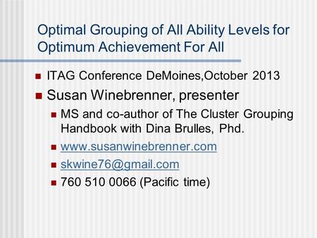 Optimal Grouping of All Ability Levels for Optimum Achievement For All ITAG Conference DeMoines,October 2013 Susan Winebrenner, presenter MS and co-author.