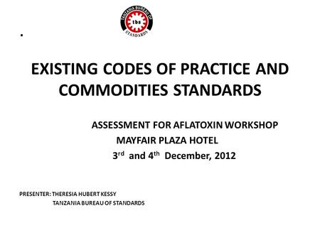 . EXISTING CODES OF PRACTICE AND COMMODITIES STANDARDS ASSESSMENT FOR AFLATOXIN WORKSHOP MAYFAIR PLAZA HOTEL 3 rd and 4 th December, 2012 PRESENTER: THERESIA.