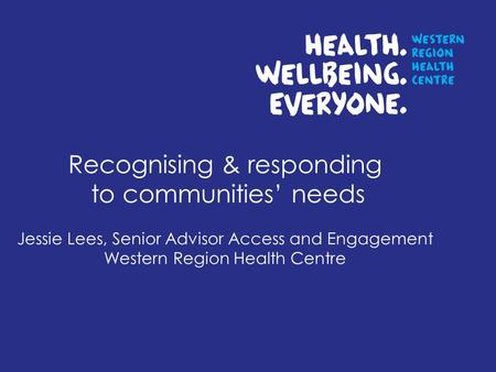 Recognising & responding to communities needs Jessie Lees, Senior Advisor Access and Engagement Western Region Health Centre.