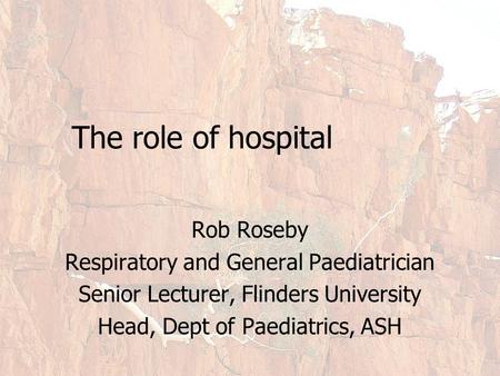 The role of hospital Rob Roseby Respiratory and General Paediatrician Senior Lecturer, Flinders University Head, Dept of Paediatrics, ASH.