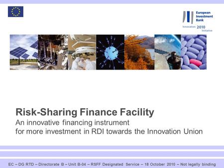 Risk-Sharing Finance Facility An innovative financing instrument for more investment in RDI towards the Innovation Union EC – DG RTD – Directorate B.