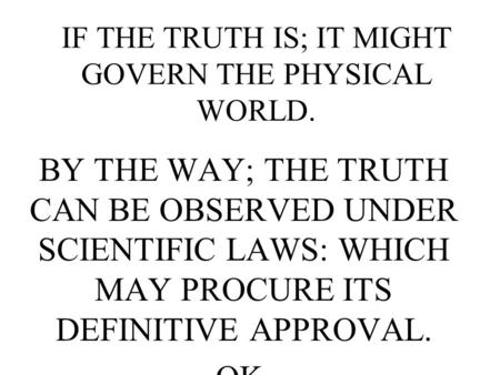 IF THE TRUTH IS; IT MIGHT GOVERN THE PHYSICAL WORLD. BY THE WAY; THE TRUTH CAN BE OBSERVED UNDER SCIENTIFIC LAWS: WHICH MAY PROCURE ITS DEFINITIVE APPROVAL.