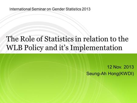 The Role of Statistics in relation to the WLB Policy and it’s Implementation 12 Nov. 2013 Seung-Ah Hong(KWDI) International Seminar on Gender Statistics.