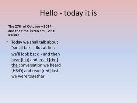 Hello - today it is The 27th of October – 2014 and the time is ten am – or 10 o’clock Today we shall talk about ”small talk”. But at first we’ll look back.