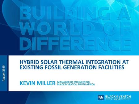 August 2013 MANAGER OF ENGINEERING, BLACK & VEATCH, SOUTH AFRICA KEVIN MILLER HYBRID SOLAR THERMAL INTEGRATION AT EXISTING FOSSIL GENERATION FACILITIES.