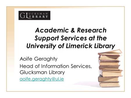 Academic & Research Support Services at the University of Limerick Library Aoife Geraghty Head of Information Services, Glucksman Library aoife.geraghty@ul.ie.