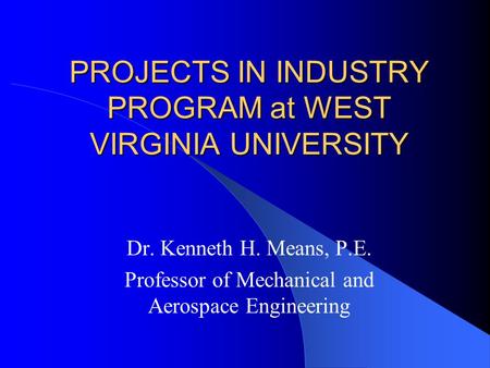 PROJECTS IN INDUSTRY PROGRAM at WEST VIRGINIA UNIVERSITY Dr. Kenneth H. Means, P.E. Professor of Mechanical and Aerospace Engineering.