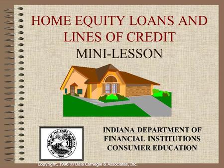 Copyright, 1996 © Dale Carnegie & Associates, Inc. HOME EQUITY LOANS AND LINES OF CREDIT MINI-LESSON INDIANA DEPARTMENT OF FINANCIAL INSTITUTIONS CONSUMER.