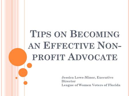 T IPS ON B ECOMING AN E FFECTIVE N ON - PROFIT A DVOCATE Jessica Lowe-Minor, Executive Director League of Women Voters of Florida.