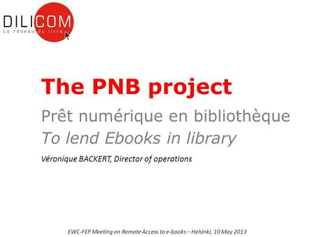 The PNB project Prêt numérique en bibliothèque EWC-FEP Meeting on Remote Access to e-books – Helsinki, 10 May 2013 Véronique BACKERT, Director of operations.