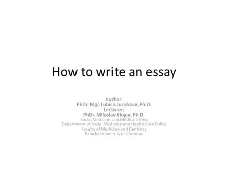 How to write an essay Author: PhDr. Mgr. Lubica Jurickova, Ph.D. Lecturer: PhDr. Miloslav Klugar, Ph.D. Social Medicine and Medical Ethics Department of.