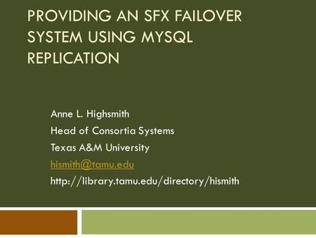 PROVIDING AN SFX FAILOVER SYSTEM USING MYSQL REPLICATION Anne L. Highsmith Head of Consortia Systems Texas A&M University