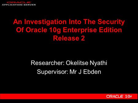 10 g An Investigation Into The Security Of Oracle 10g Enterprise Edition Release 2 Researcher: Okelitse Nyathi Supervisor: Mr J Ebden.