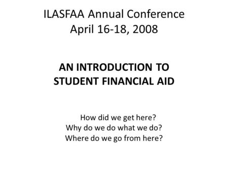 ILASFAA Annual Conference April 16-18, 2008 AN INTRODUCTION TO STUDENT FINANCIAL AID How did we get here? Why do we do what we do? Where do we go from.