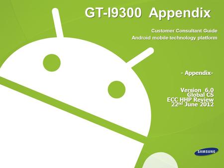 GT-I9300 Appendix Version 6.0 Global CS ECC HHP Review 22 nd June 2012 - Appendix- Customer Consultant Guide Android mobile technology platform.