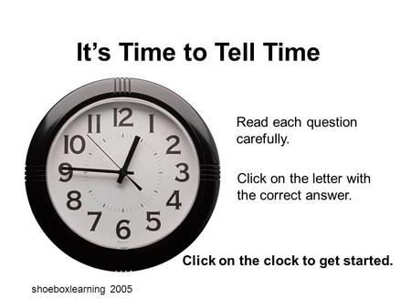 It’s Time to Tell Time Read each question carefully. Click on the letter with the correct answer. shoeboxlearning 2005 Click on the clock to get started.