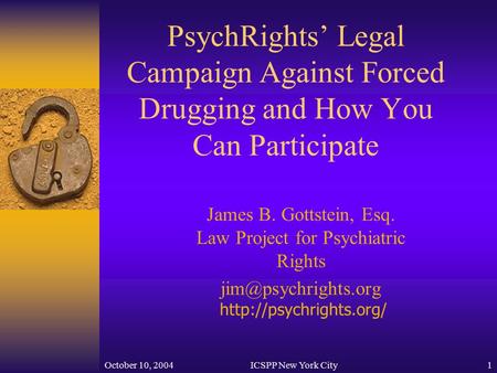 October 10, 2004ICSPP New York City1 PsychRights’ Legal Campaign Against Forced Drugging and How You Can Participate James B. Gottstein, Esq. Law Project.