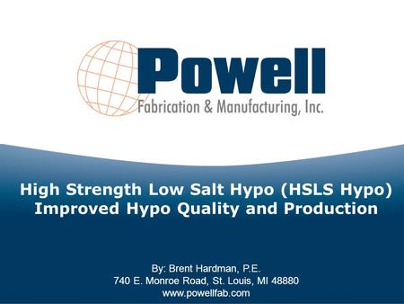 By: Brent Hardman, P.E. 740 E. Monroe Road, St. Louis, MI 48880 www.powellfab.com High Strength Low Salt Hypo (HSLS Hypo) Improved Hypo Quality and Production.