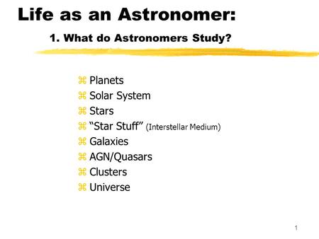 1 Life as an Astronomer: 1. What do Astronomers Study? zPlanets zSolar System zStars z“Star Stuff” (Interstellar Medium) zGalaxies zAGN/Quasars zClusters.